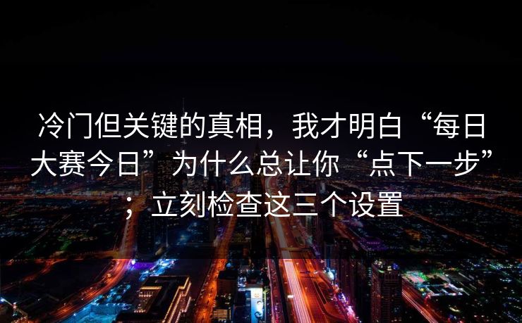 冷门但关键的真相，我才明白“每日大赛今日”为什么总让你“点下一步”；立刻检查这三个设置