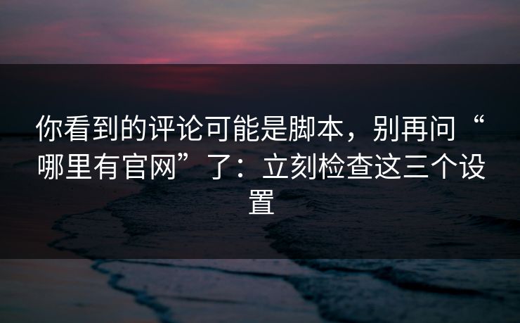 你看到的评论可能是脚本，别再问“哪里有官网”了：立刻检查这三个设置