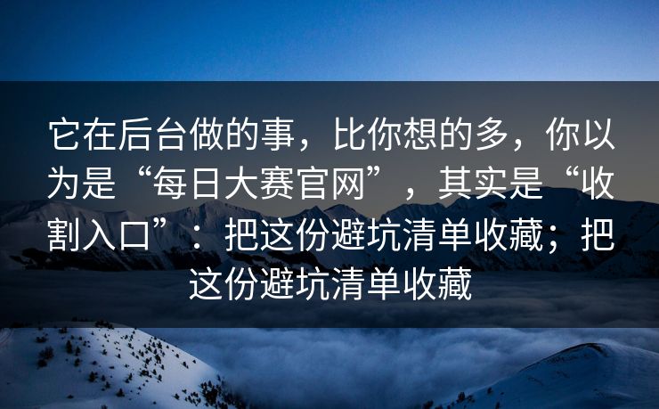 它在后台做的事，比你想的多，你以为是“每日大赛官网”，其实是“收割入口”：把这份避坑清单收藏；把这份避坑清单收藏