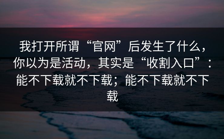 我打开所谓“官网”后发生了什么，你以为是活动，其实是“收割入口”：能不下载就不下载；能不下载就不下载
