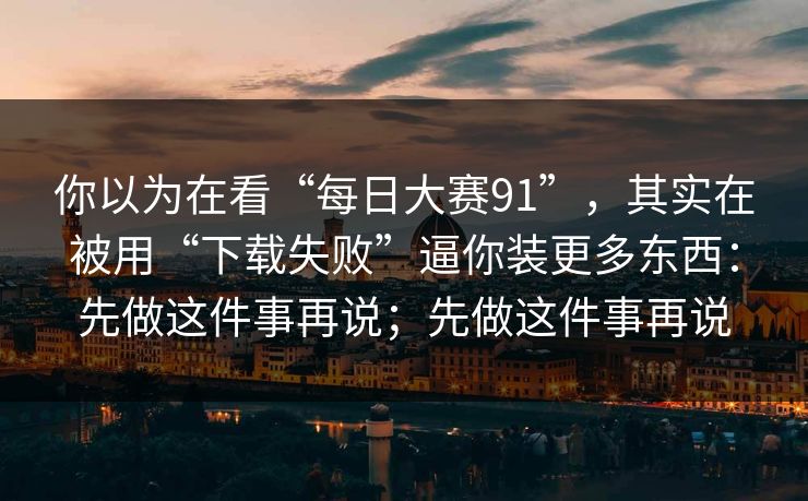 你以为在看“每日大赛91”，其实在被用“下载失败”逼你装更多东西：先做这件事再说；先做这件事再说