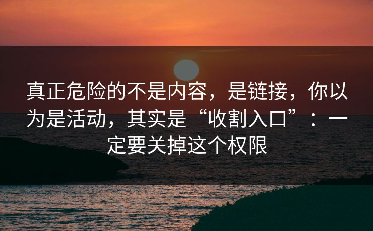 真正危险的不是内容，是链接，你以为是活动，其实是“收割入口”：一定要关掉这个权限