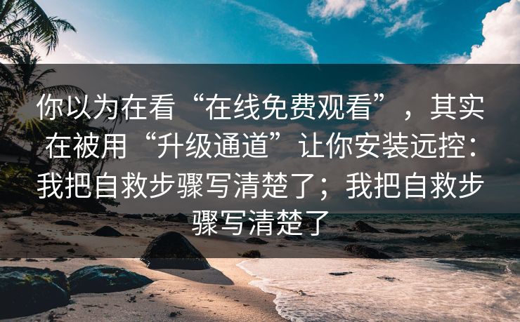 你以为在看“在线免费观看”，其实在被用“升级通道”让你安装远控：我把自救步骤写清楚了；我把自救步骤写清楚了