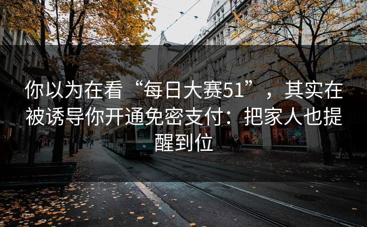 你以为在看“每日大赛51”，其实在被诱导你开通免密支付：把家人也提醒到位