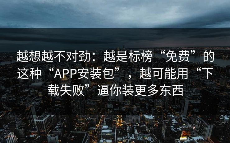 越想越不对劲：越是标榜“免费”的这种“APP安装包”，越可能用“下载失败”逼你装更多东西