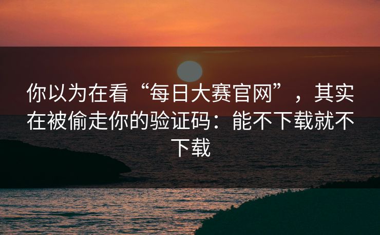 你以为在看“每日大赛官网”，其实在被偷走你的验证码：能不下载就不下载