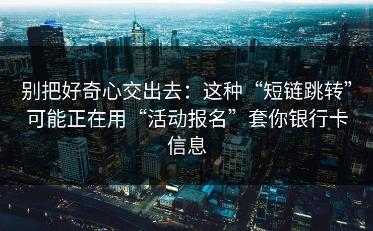 别把好奇心交出去：这种“短链跳转”可能正在用“活动报名”套你银行卡信息