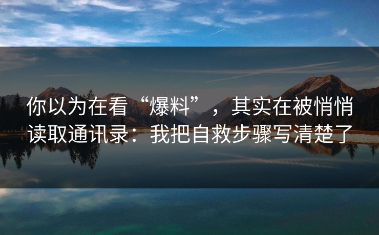 你以为在看“爆料”，其实在被悄悄读取通讯录：我把自救步骤写清楚了