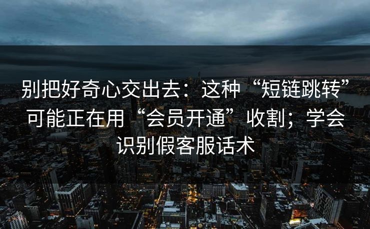 别把好奇心交出去：这种“短链跳转”可能正在用“会员开通”收割；学会识别假客服话术