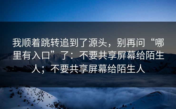 我顺着跳转追到了源头，别再问“哪里有入口”了：不要共享屏幕给陌生人；不要共享屏幕给陌生人