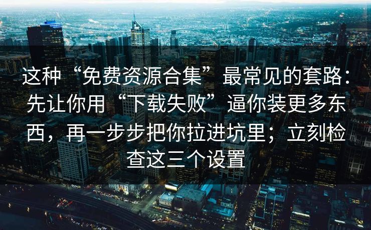 这种“免费资源合集”最常见的套路：先让你用“下载失败”逼你装更多东西，再一步步把你拉进坑里；立刻检查这三个设置