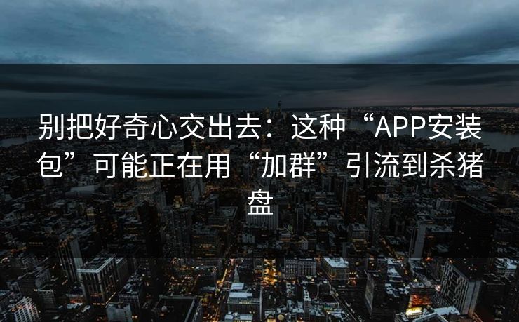 别把好奇心交出去：这种“APP安装包”可能正在用“加群”引流到杀猪盘