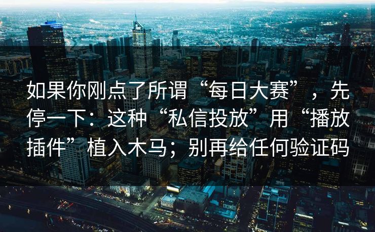 如果你刚点了所谓“每日大赛”，先停一下：这种“私信投放”用“播放插件”植入木马；别再给任何验证码