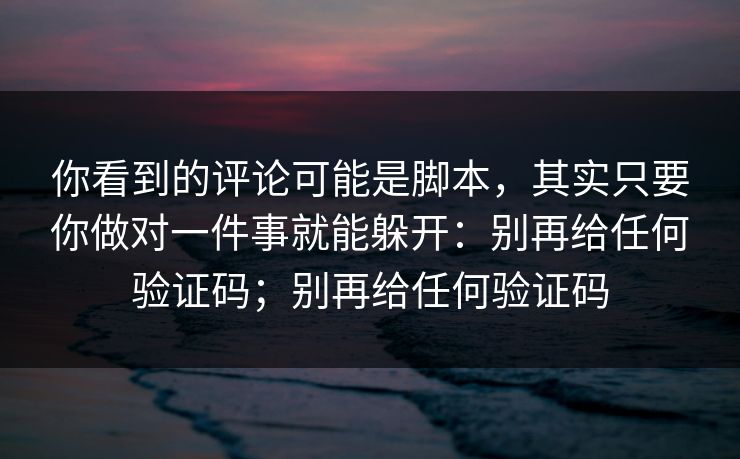 你看到的评论可能是脚本，其实只要你做对一件事就能躲开：别再给任何验证码；别再给任何验证码
