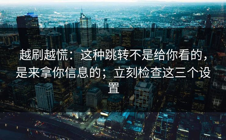 越刷越慌：这种跳转不是给你看的，是来拿你信息的；立刻检查这三个设置