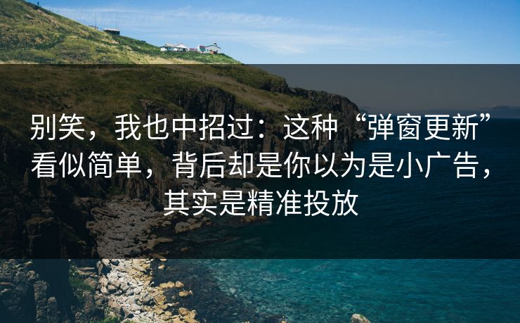 别笑，我也中招过：这种“弹窗更新”看似简单，背后却是你以为是小广告，其实是精准投放