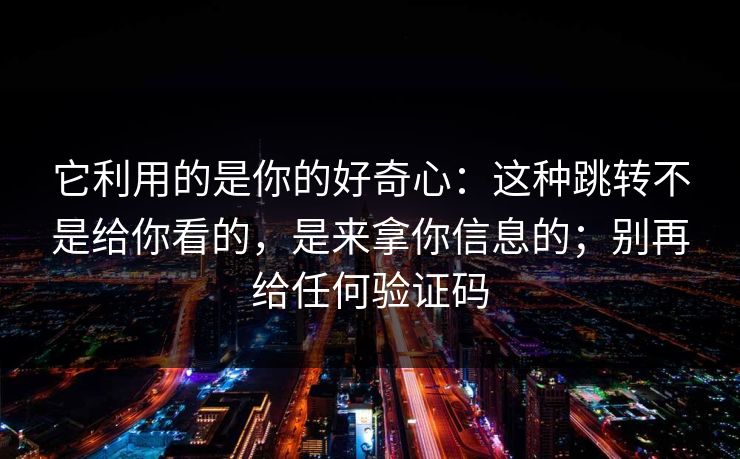 它利用的是你的好奇心：这种跳转不是给你看的，是来拿你信息的；别再给任何验证码