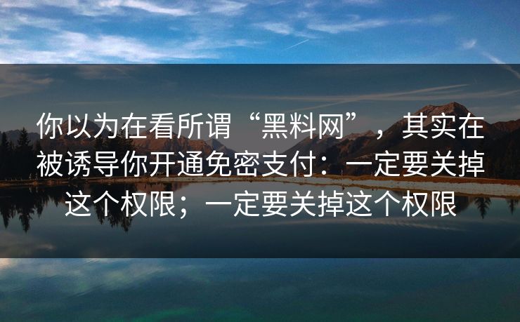 你以为在看所谓“黑料网”，其实在被诱导你开通免密支付：一定要关掉这个权限；一定要关掉这个权限