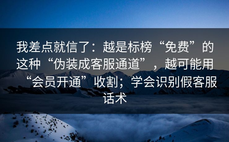 我差点就信了：越是标榜“免费”的这种“伪装成客服通道”，越可能用“会员开通”收割；学会识别假客服话术