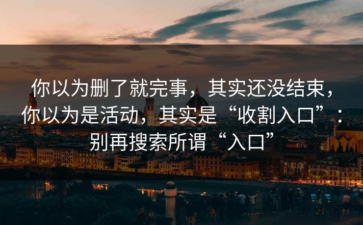 你以为删了就完事，其实还没结束，你以为是活动，其实是“收割入口”：别再搜索所谓“入口”