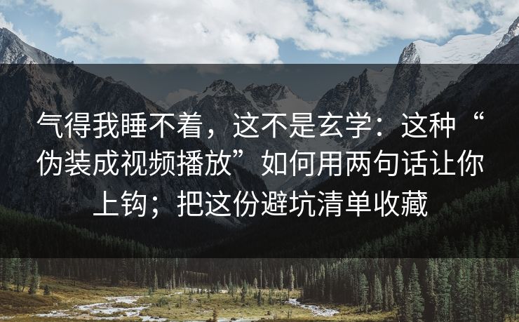 气得我睡不着，这不是玄学：这种“伪装成视频播放”如何用两句话让你上钩；把这份避坑清单收藏