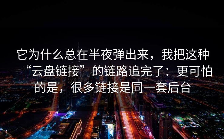 它为什么总在半夜弹出来，我把这种“云盘链接”的链路追完了：更可怕的是，很多链接是同一套后台