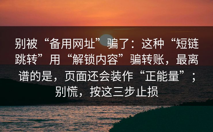 别被“备用网址”骗了：这种“短链跳转”用“解锁内容”骗转账，最离谱的是，页面还会装作“正能量”；别慌，按这三步止损