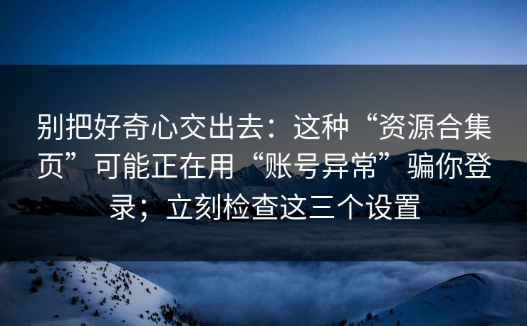别把好奇心交出去：这种“资源合集页”可能正在用“账号异常”骗你登录；立刻检查这三个设置