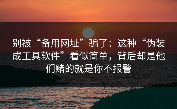 别被“备用网址”骗了：这种“伪装成工具软件”看似简单，背后却是他们赌的就是你不报警