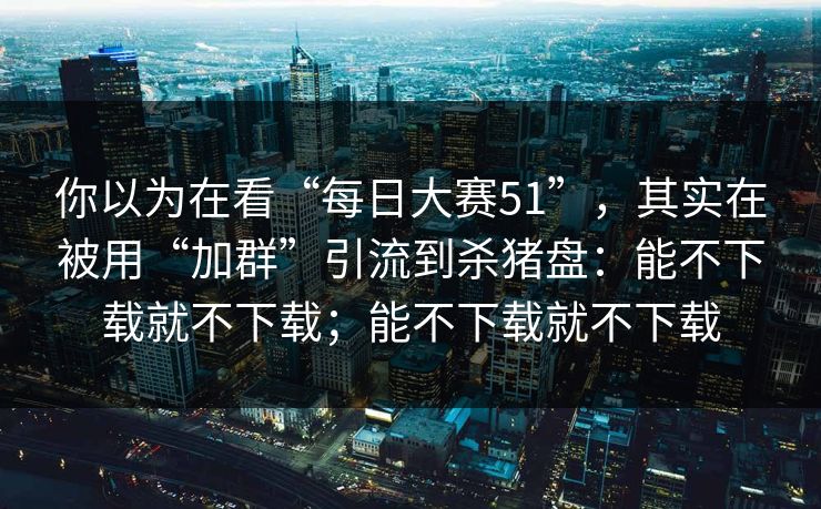 你以为在看“每日大赛51”，其实在被用“加群”引流到杀猪盘：能不下载就不下载；能不下载就不下载