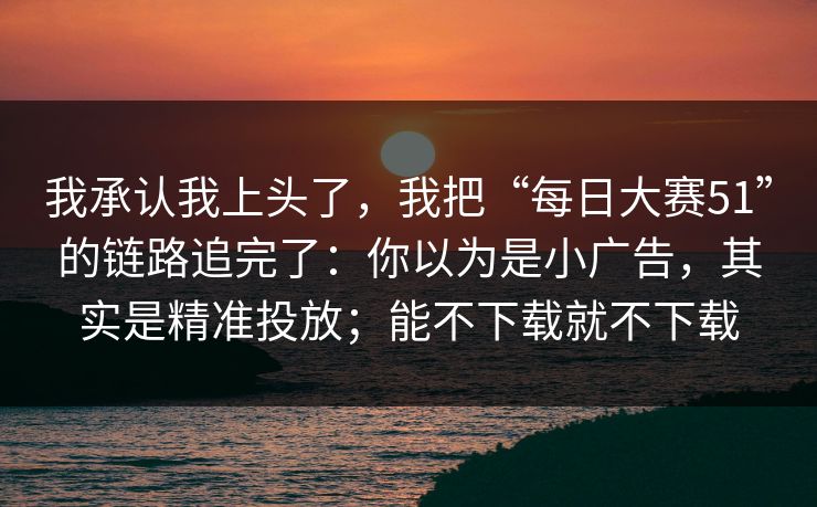 我承认我上头了，我把“每日大赛51”的链路追完了：你以为是小广告，其实是精准投放；能不下载就不下载