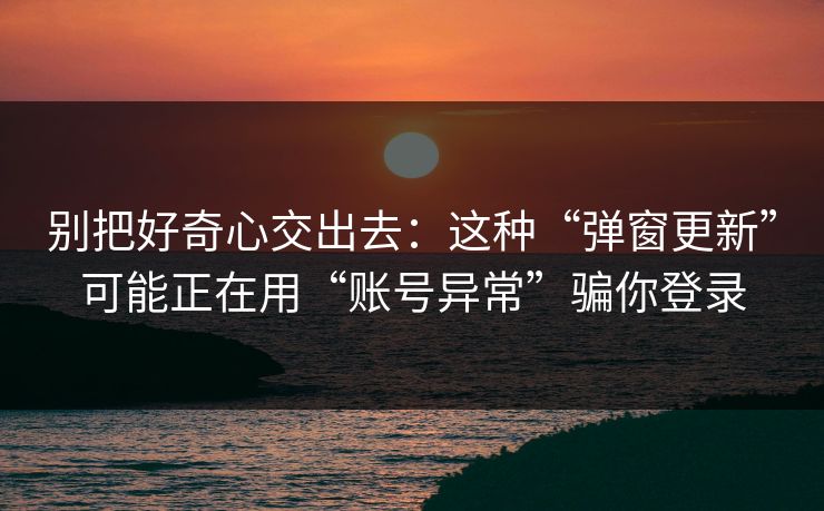 别把好奇心交出去：这种“弹窗更新”可能正在用“账号异常”骗你登录