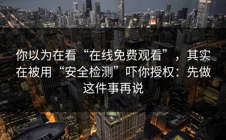 你以为在看“在线免费观看”，其实在被用“安全检测”吓你授权：先做这件事再说