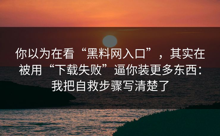 你以为在看“黑料网入口”，其实在被用“下载失败”逼你装更多东西：我把自救步骤写清楚了