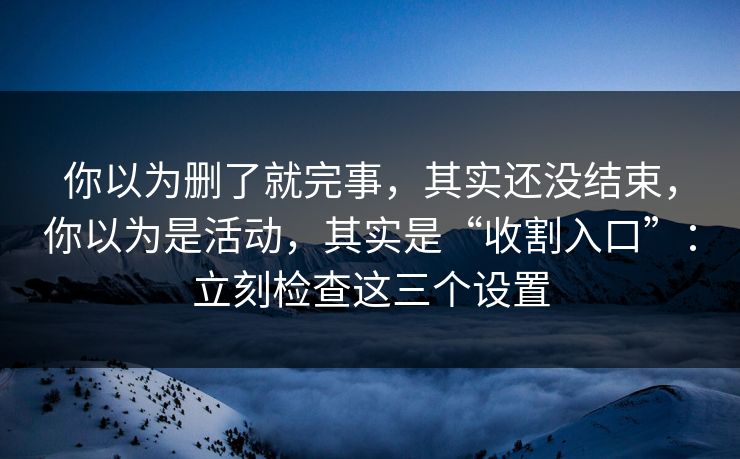 你以为删了就完事，其实还没结束，你以为是活动，其实是“收割入口”：立刻检查这三个设置