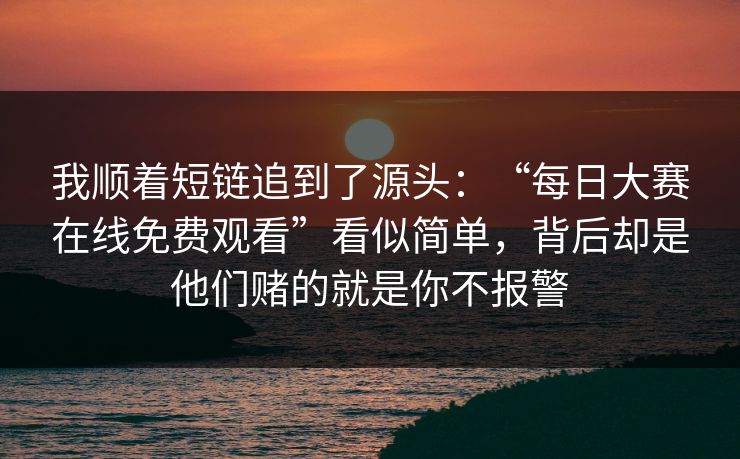 我顺着短链追到了源头：“每日大赛在线免费观看”看似简单，背后却是他们赌的就是你不报警