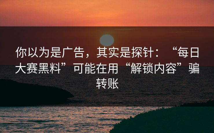 你以为是广告，其实是探针：“每日大赛黑料”可能在用“解锁内容”骗转账