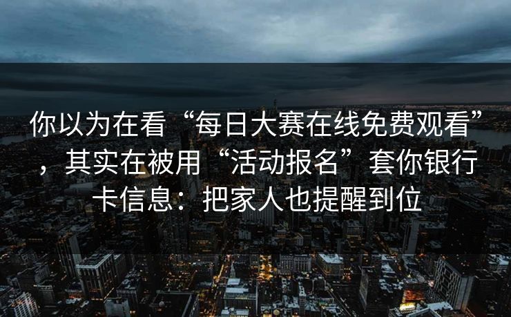 你以为在看“每日大赛在线免费观看”，其实在被用“活动报名”套你银行卡信息：把家人也提醒到位