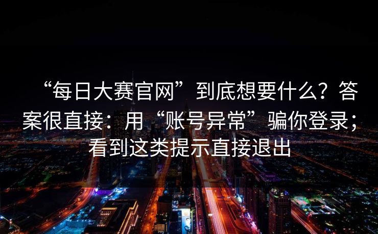 “每日大赛官网”到底想要什么？答案很直接：用“账号异常”骗你登录；看到这类提示直接退出