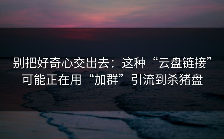别把好奇心交出去：这种“云盘链接”可能正在用“加群”引流到杀猪盘