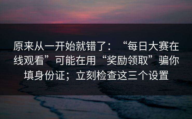 原来从一开始就错了：“每日大赛在线观看”可能在用“奖励领取”骗你填身份证；立刻检查这三个设置