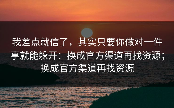 我差点就信了，其实只要你做对一件事就能躲开：换成官方渠道再找资源；换成官方渠道再找资源