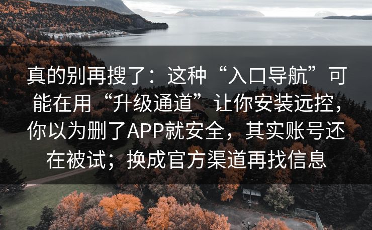 真的别再搜了：这种“入口导航”可能在用“升级通道”让你安装远控，你以为删了APP就安全，其实账号还在被试；换成官方渠道再找信息