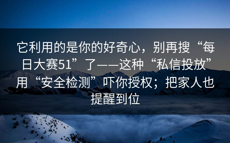 它利用的是你的好奇心，别再搜“每日大赛51”了——这种“私信投放”用“安全检测”吓你授权；把家人也提醒到位