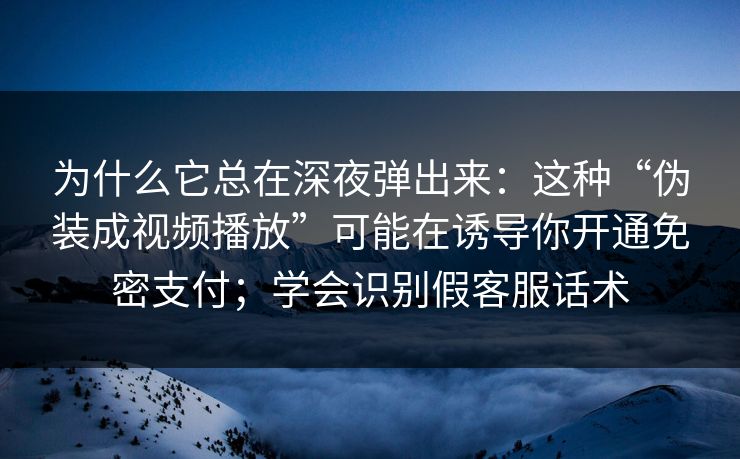 为什么它总在深夜弹出来：这种“伪装成视频播放”可能在诱导你开通免密支付；学会识别假客服话术