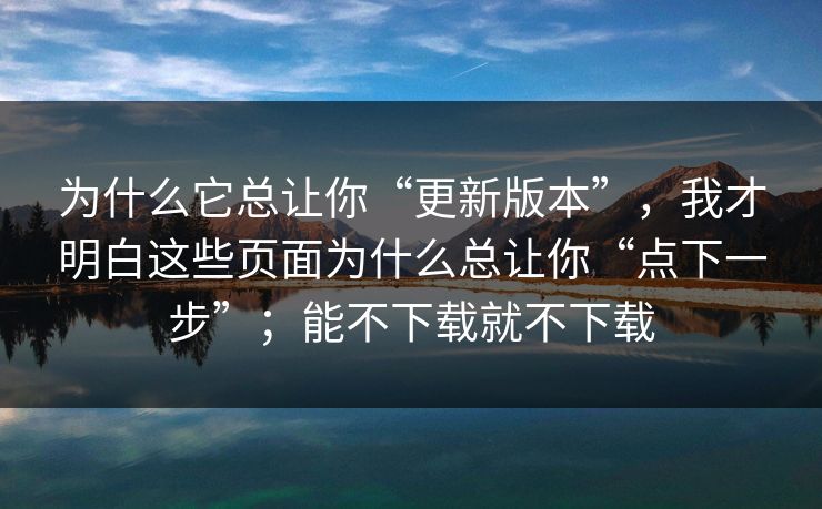 为什么它总让你“更新版本”，我才明白这些页面为什么总让你“点下一步”；能不下载就不下载