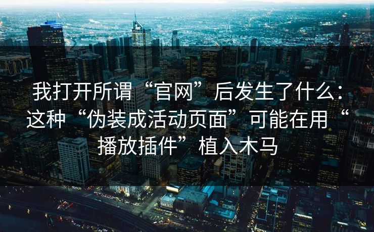 我打开所谓“官网”后发生了什么：这种“伪装成活动页面”可能在用“播放插件”植入木马