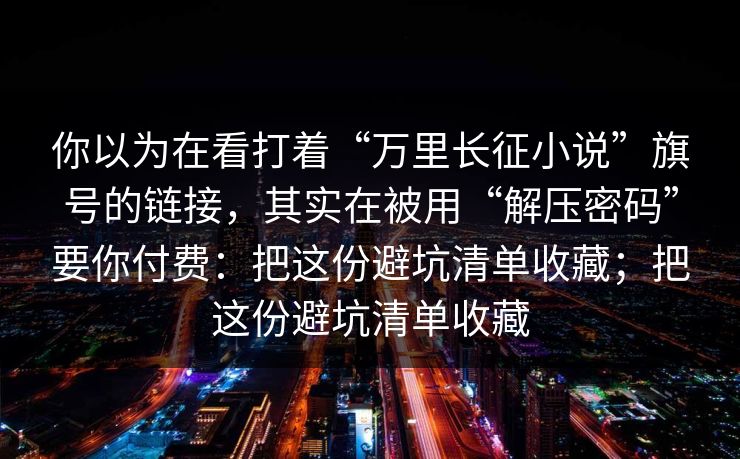 你以为在看打着“万里长征小说”旗号的链接，其实在被用“解压密码”要你付费：把这份避坑清单收藏；把这份避坑清单收藏