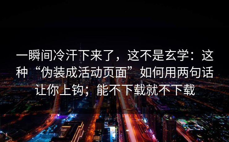 一瞬间冷汗下来了，这不是玄学：这种“伪装成活动页面”如何用两句话让你上钩；能不下载就不下载