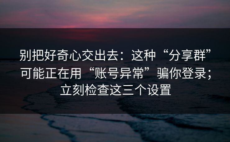 别把好奇心交出去：这种“分享群”可能正在用“账号异常”骗你登录；立刻检查这三个设置
